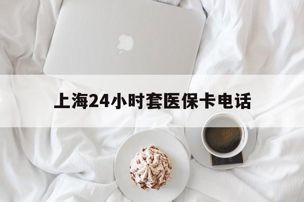 玉溪最新上海24小时套医保卡电话方法分析(最方便真实的玉溪上海24小时套医保卡电话是多少方法)